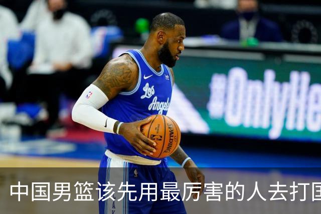 中国男篮该先用最厉害的人去打国家队 而不是选5个最听话的