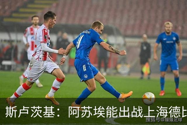 斯卢茨基：阿苏埃能出战上海德比 体能影响几乎可以忽略不计